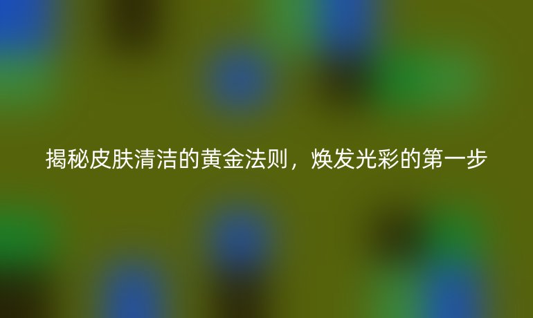 揭秘皮肤清洁的黄金法则，焕发光彩的第一步