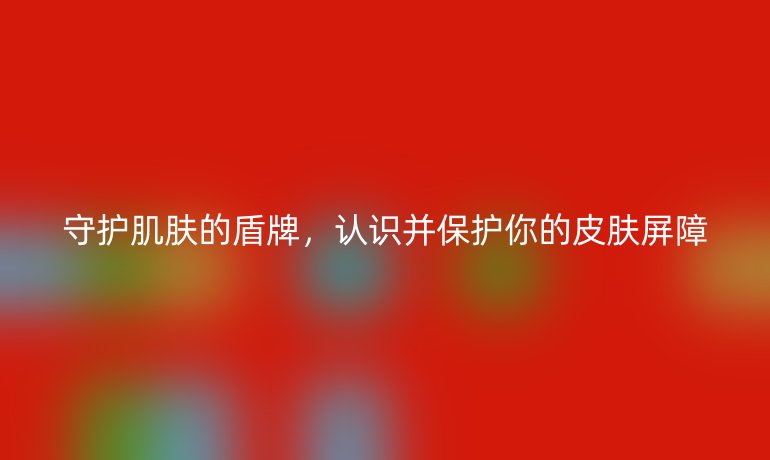 守护肌肤的盾牌，认识并保护你的皮肤屏障