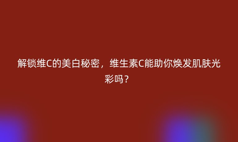 解锁维C的美白秘密，维生素C能助你焕发肌肤光彩吗？