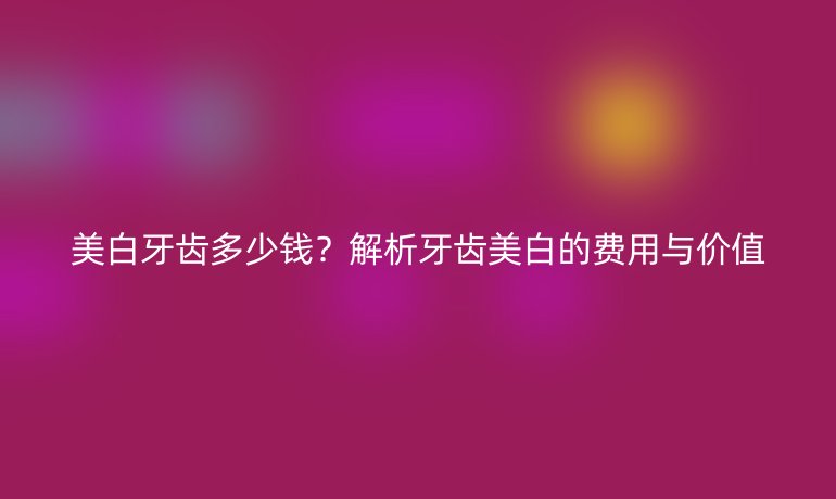 美白牙齿多少钱？解析牙齿美白的费用与价值