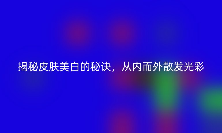 揭秘皮肤美白的秘诀，从内而外散发光彩