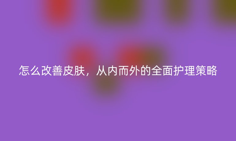 怎么改善皮肤，从内而外的全面护理策略