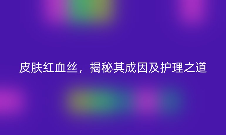 皮肤红血丝，揭秘其成因及护理之道