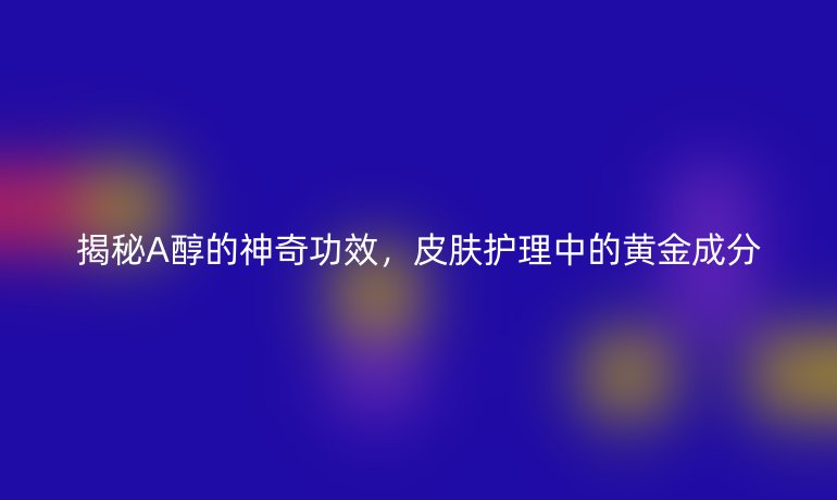 揭秘A醇的神奇功效，皮肤护理中的黄金成分