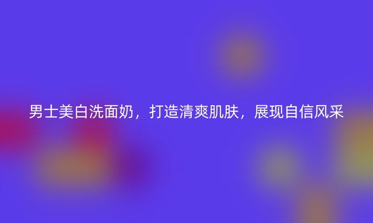 男士美白洗面奶，打造清爽肌肤，展现自信风采