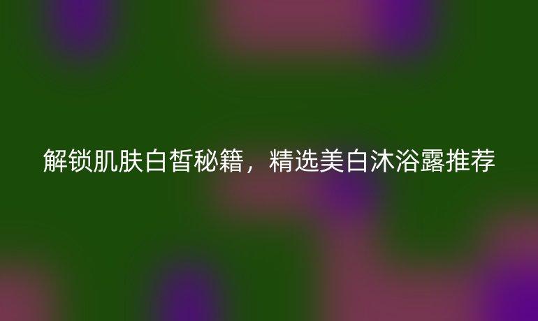 解锁肌肤白皙秘籍，精选美白沐浴露推荐