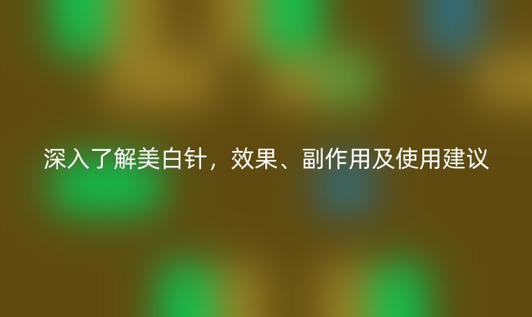 深入了解美白针，效果、副作用及使用建议