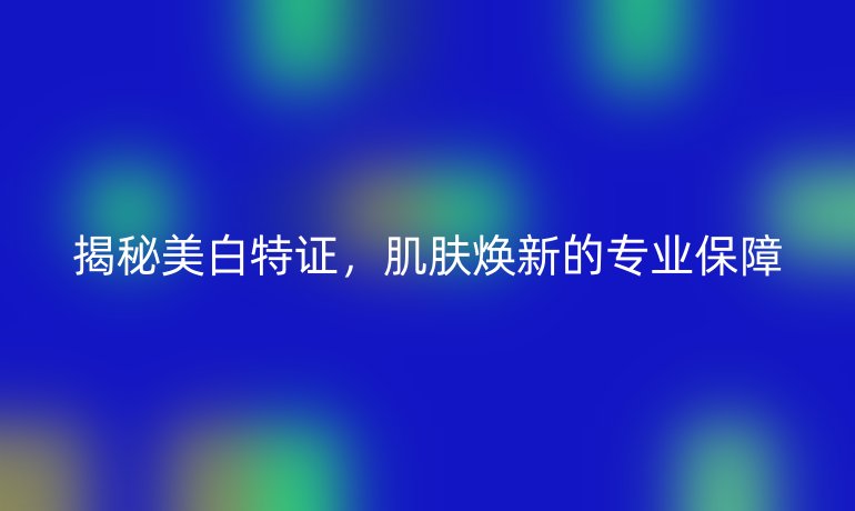 揭秘美白特证，肌肤焕新的专业保障