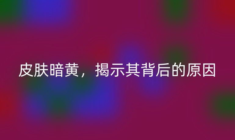 皮肤暗黄，揭示其背后的原因