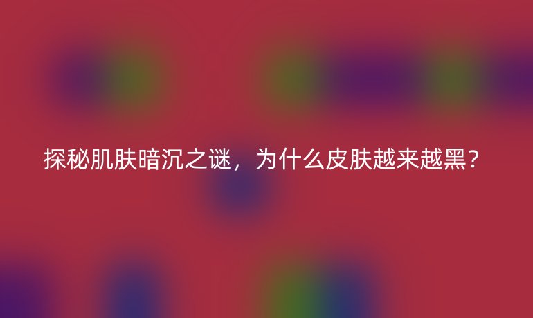 探秘肌肤暗沉之谜，为什么皮肤越来越黑？