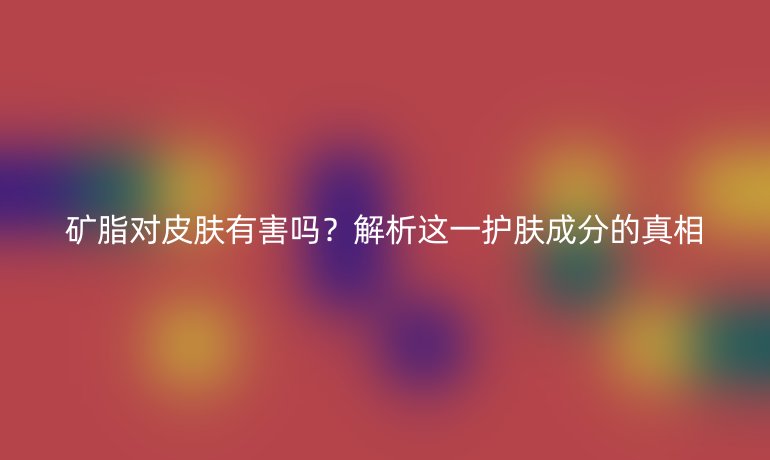 矿脂对皮肤有害吗？解析这一护肤成分的真相