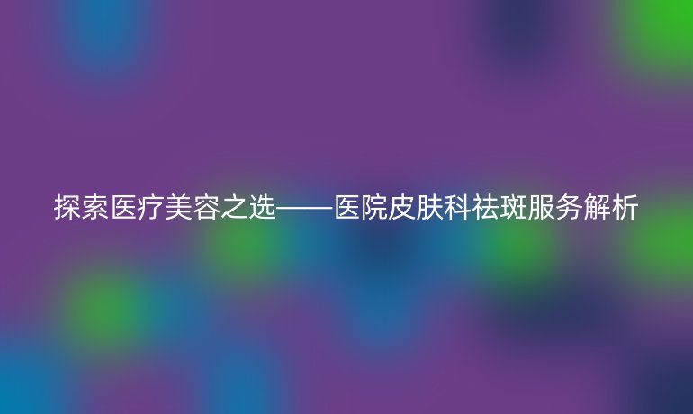 探索医疗美容之选——医院皮肤科祛斑服务解析