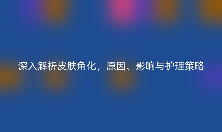 深入解析皮肤角化，原因、影响与护理策略