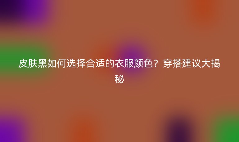 皮肤黑如何选择合适的衣服颜色？穿搭建议大揭秘