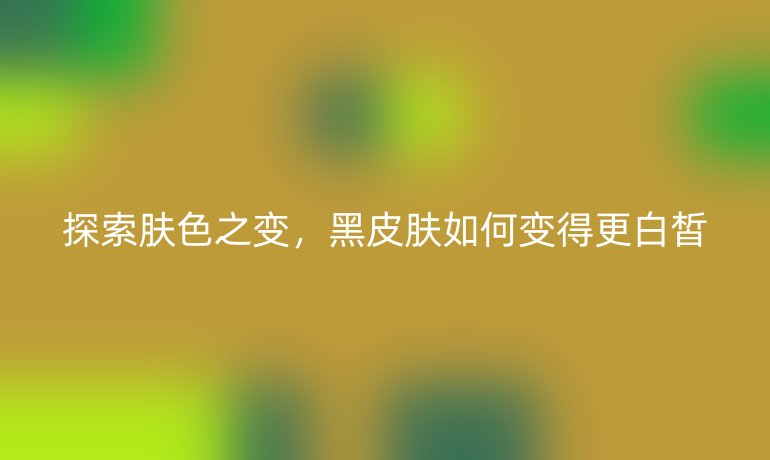 探索肤色之变，黑皮肤如何变得更白皙