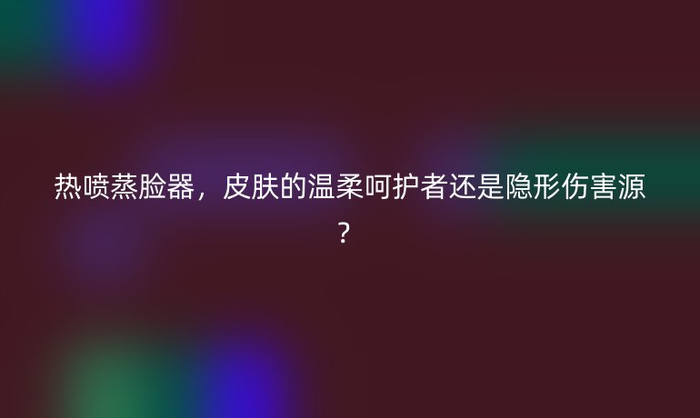 热喷蒸脸器，皮肤的温柔呵护者还是隐形伤害源？