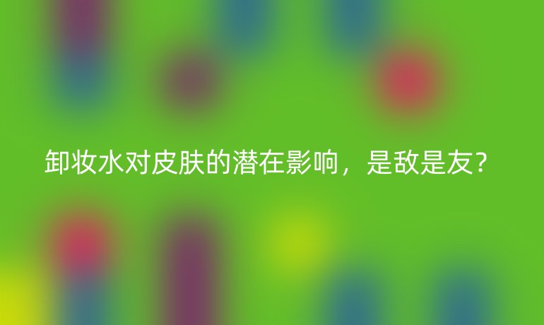 卸妆水对皮肤的潜在影响，是敌是友？