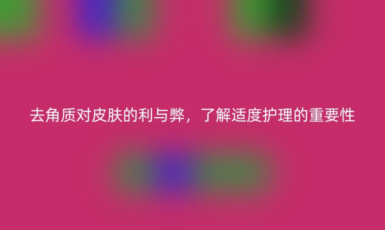 去角质对皮肤的利与弊，了解适度护理的重要性