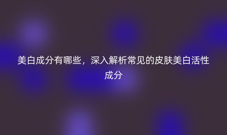 美白成分有哪些，深入解析常见的皮肤美白活性成分