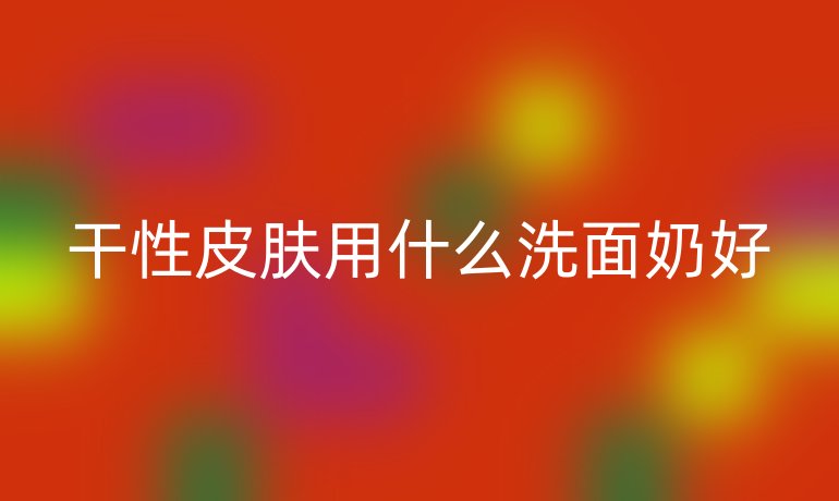 干性皮肤用什么洗面奶好