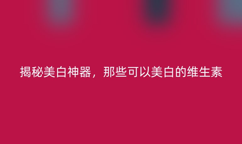 揭秘美白神器，那些可以美白的维生素