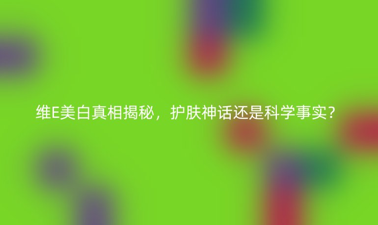 维E美白真相揭秘，护肤神话还是科学事实？