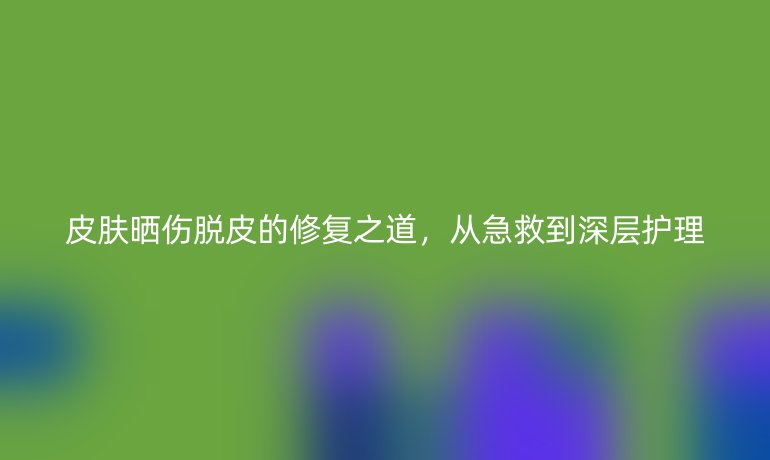 皮肤晒伤脱皮的修复之道，从急救到深层护理