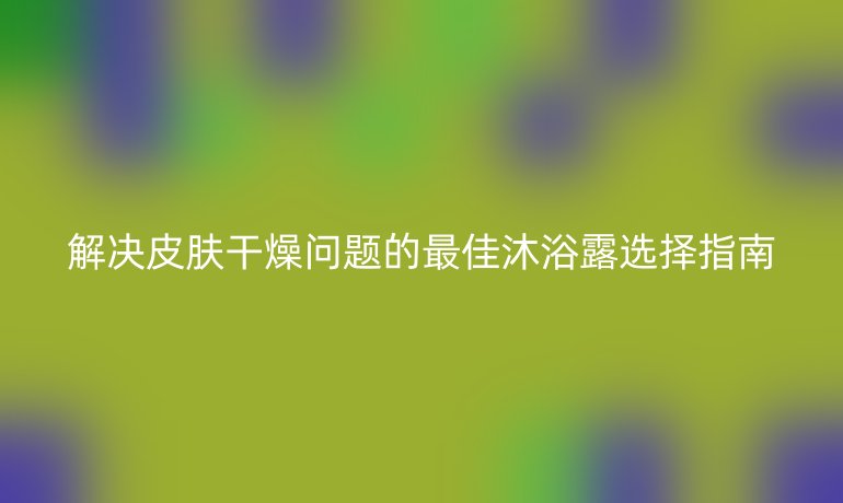 解决皮肤干燥问题的最佳沐浴露选择指南