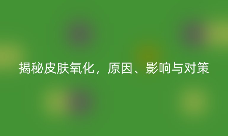 揭秘皮肤氧化，原因、影响与对策