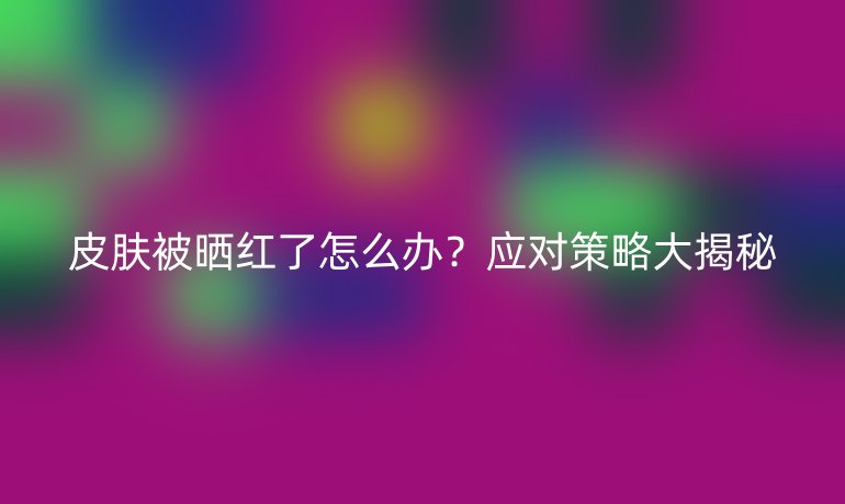 皮肤被晒红了怎么办？应对策略大揭秘