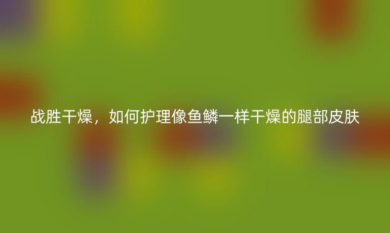 战胜干燥，如何护理像鱼鳞一样干燥的腿部皮肤