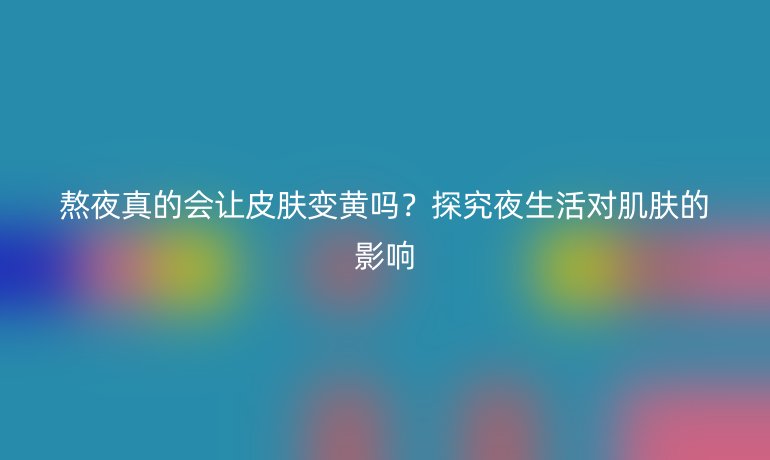 熬夜真的会让皮肤变黄吗？探究夜生活对肌肤的影响