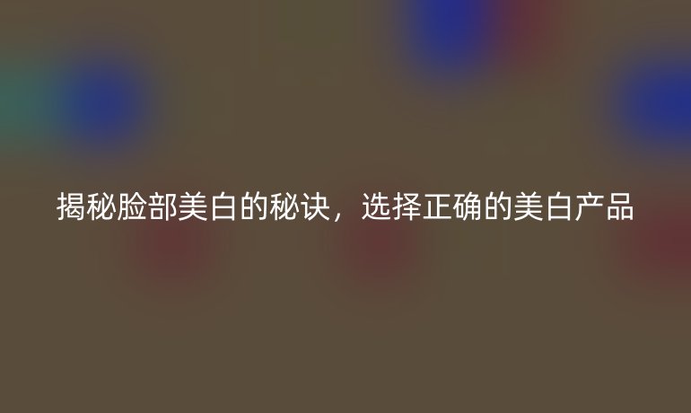 揭秘脸部美白的秘诀，选择正确的美白产品