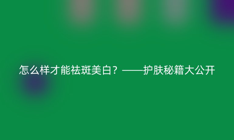 怎么样才能祛斑美白？——护肤秘籍大公开