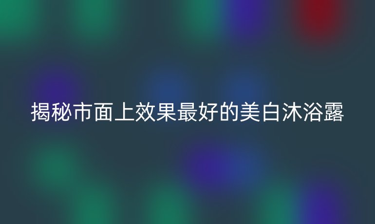 揭秘市面上效果最好的美白沐浴露