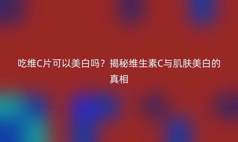 吃维C片可以美白吗？揭秘维生素C与肌肤美白的真相