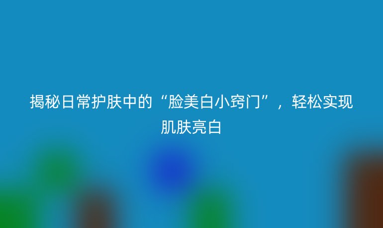 揭秘日常护肤中的“脸美白小窍门”，轻松实现肌肤亮白