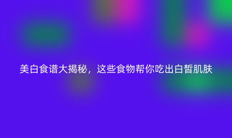 美白食谱大揭秘，这些食物帮你吃出白皙肌肤