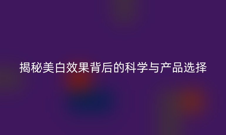 揭秘美白效果背后的科学与产品选择