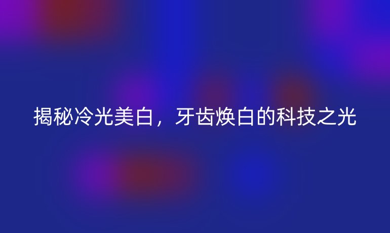 揭秘冷光美白，牙齿焕白的科技之光