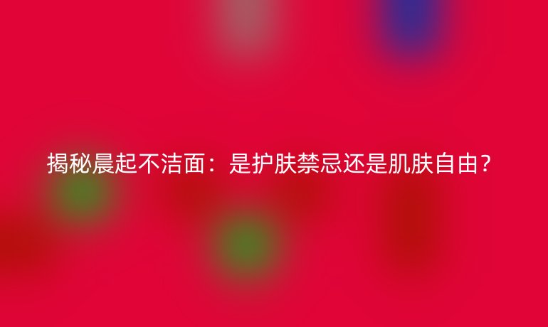 揭秘晨起不洁面：是护肤禁忌还是肌肤自由？