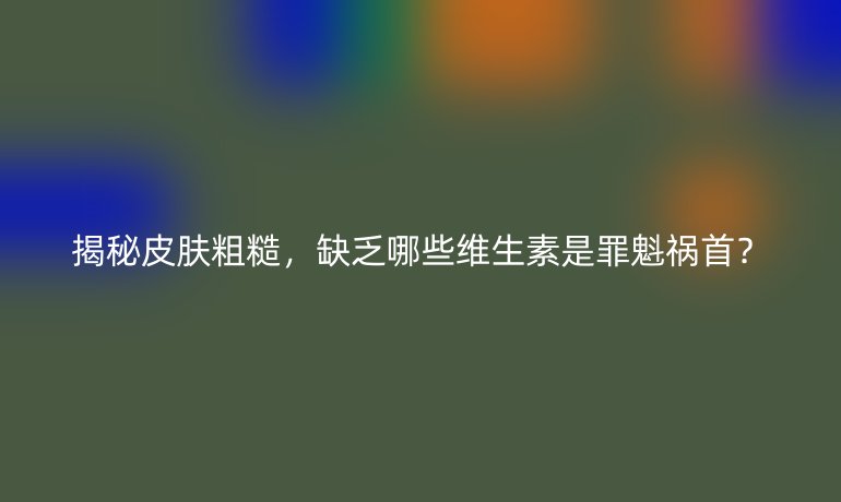 揭秘皮肤粗糙，缺乏哪些维生素是罪魁祸首？