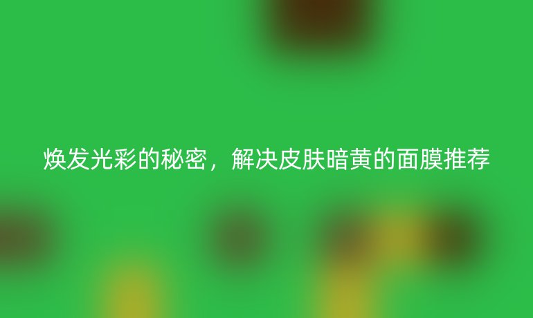 焕发光彩的秘密，解决皮肤暗黄的面膜推荐