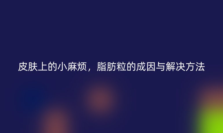 皮肤上的小麻烦，脂肪粒的成因与解决方法