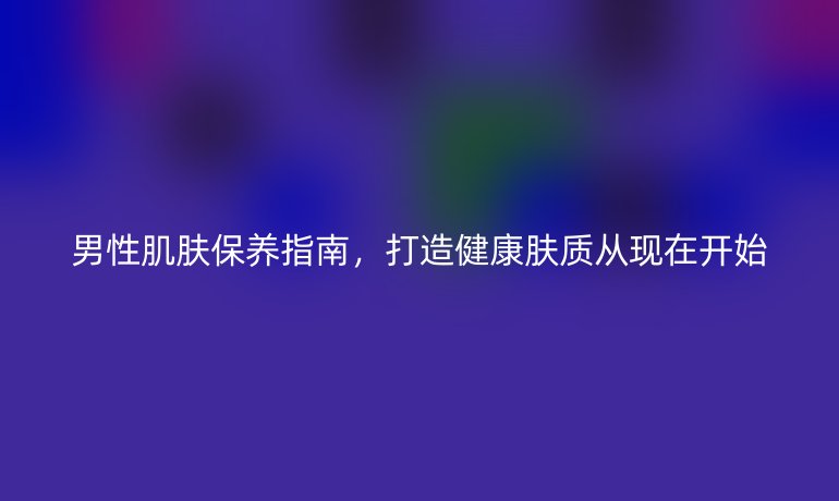 男性肌肤保养指南，打造健康肤质从现在开始