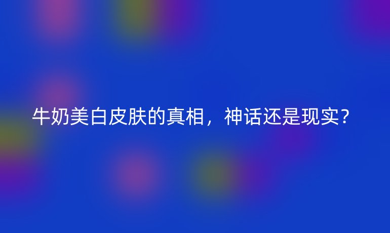 牛奶美白皮肤的真相，神话还是现实？