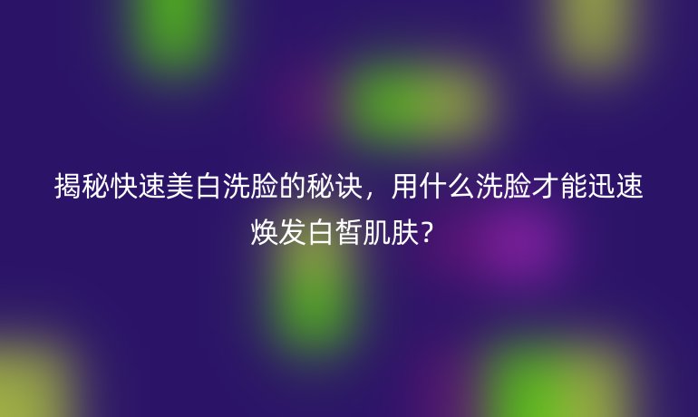 揭秘快速美白洗脸的秘诀，用什么洗脸才能迅速焕发白皙肌肤？