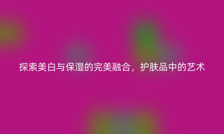 探索美白与保湿的完美融合，护肤品中的艺术