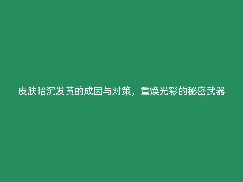 皮肤暗沉发黄的成因与对策，重焕光彩的秘密武器