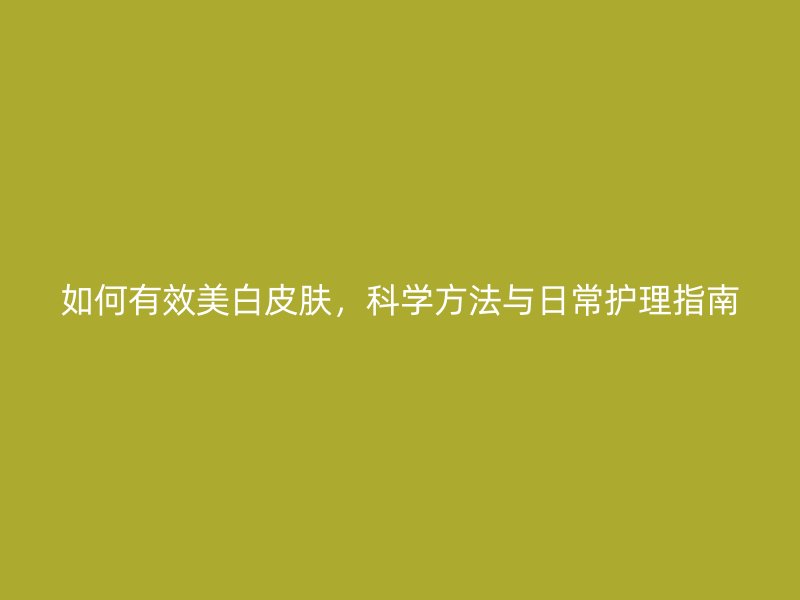 如何有效美白皮肤，科学方法与日常护理指南